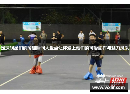足球明星们的萌趣瞬间大盘点让你爱上他们的可爱动作与魅力风采
