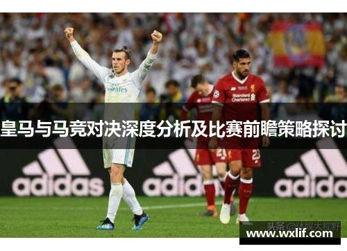 皇马与马竞对决深度分析及比赛前瞻策略探讨